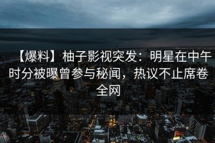 【爆料】柚子影视突发：明星在中午时分被曝曾参与秘闻，热议不止席卷全网