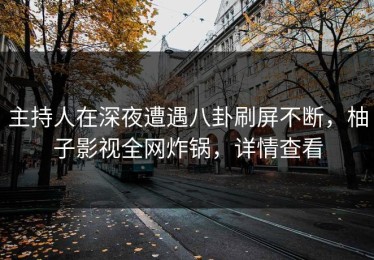 主持人在深夜遭遇八卦刷屏不断，柚子影视全网炸锅，详情查看