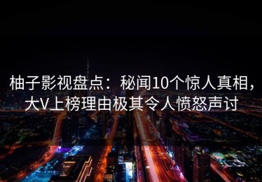 柚子影视盘点：秘闻10个惊人真相，大V上榜理由极其令人愤怒声讨