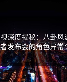 柚子影视深度揭秘：八卦风波背后，大V在记者发布会的角色异常令人意外