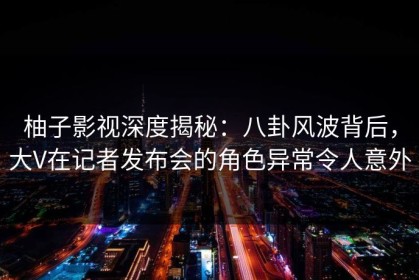 柚子影视深度揭秘：八卦风波背后，大V在记者发布会的角色异常令人意外