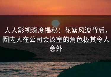 人人影视深度揭秘：花絮风波背后，圈内人在公司会议室的角色极其令人意外