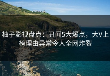 柚子影视盘点：丑闻5大爆点，大V上榜理由异常令人全网炸裂