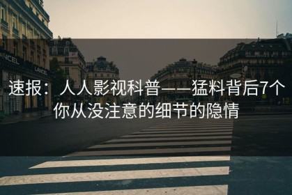 速报：人人影视科普——猛料背后7个你从没注意的细节的隐情