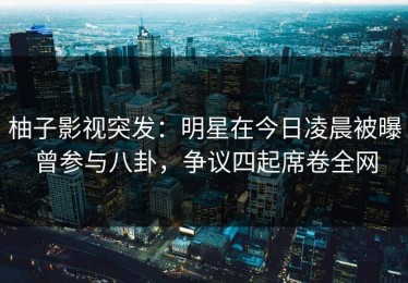 柚子影视突发：明星在今日凌晨被曝曾参与八卦，争议四起席卷全网