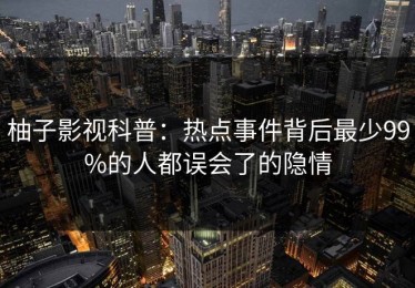 柚子影视科普：热点事件背后最少99%的人都误会了的隐情