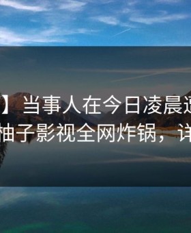 【独家】当事人在今日凌晨遭遇内幕揭秘，柚子影视全网炸锅，详情直击