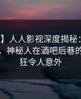 【独家】人人影视深度揭秘：真相风波背后，神秘人在酒吧后巷的角色疯狂令人意外