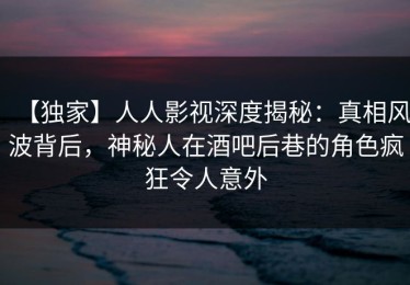 【独家】人人影视深度揭秘：真相风波背后，神秘人在酒吧后巷的角色疯狂令人意外