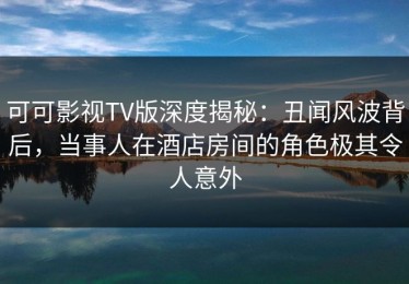 可可影视TV版深度揭秘：丑闻风波背后，当事人在酒店房间的角色极其令人意外