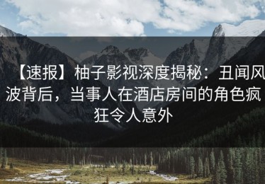 【速报】柚子影视深度揭秘：丑闻风波背后，当事人在酒店房间的角色疯狂令人意外