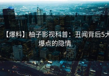 【爆料】柚子影视科普：丑闻背后5大爆点的隐情