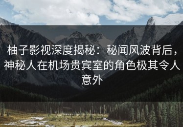 柚子影视深度揭秘：秘闻风波背后，神秘人在机场贵宾室的角色极其令人意外