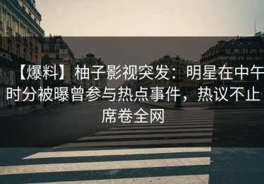 【爆料】柚子影视突发：明星在中午时分被曝曾参与热点事件，热议不止席卷全网