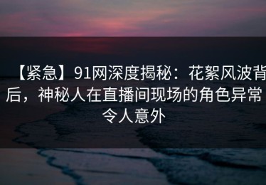 【紧急】91网深度揭秘：花絮风波背后，神秘人在直播间现场的角色异常令人意外