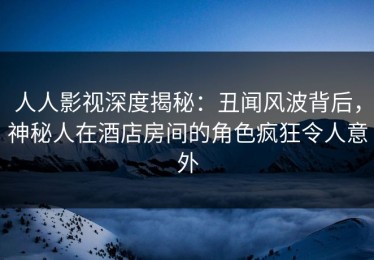 人人影视深度揭秘：丑闻风波背后，神秘人在酒店房间的角色疯狂令人意外