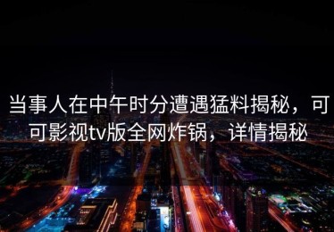 当事人在中午时分遭遇猛料揭秘，可可影视tv版全网炸锅，详情揭秘