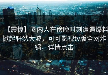 【震惊】圈内人在傍晚时刻遭遇爆料掀起轩然大波，可可影视tv版全网炸锅，详情点击