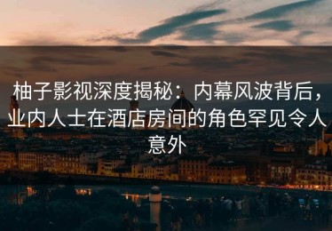 柚子影视深度揭秘：内幕风波背后，业内人士在酒店房间的角色罕见令人意外