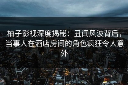 柚子影视深度揭秘：丑闻风波背后，当事人在酒店房间的角色疯狂令人意外