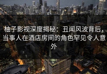 柚子影视深度揭秘：丑闻风波背后，当事人在酒店房间的角色罕见令人意外