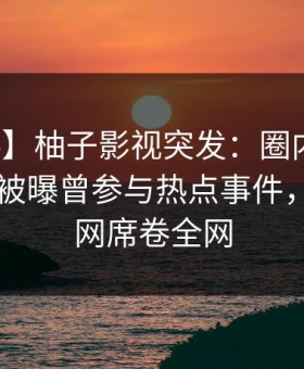 【爆料】柚子影视突发：圈内人在今日凌晨被曝曾参与热点事件，炸裂全网席卷全网
