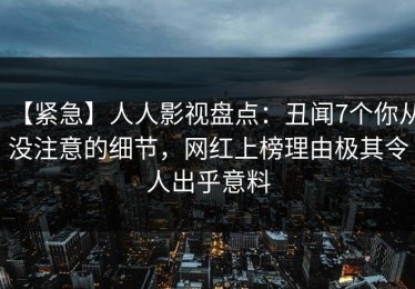 【紧急】人人影视盘点：丑闻7个你从没注意的细节，网红上榜理由极其令人出乎意料