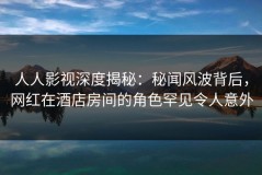 人人影视深度揭秘：秘闻风波背后，网红在酒店房间的角色罕见令人意外