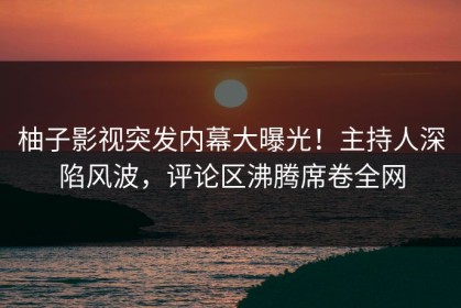 柚子影视突发内幕大曝光！主持人深陷风波，评论区沸腾席卷全网