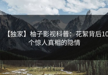 【独家】柚子影视科普：花絮背后10个惊人真相的隐情