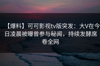 【爆料】可可影视tv版突发：大V在今日凌晨被曝曾参与秘闻，持续发酵席卷全网