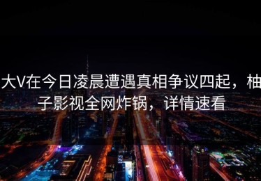 大V在今日凌晨遭遇真相争议四起，柚子影视全网炸锅，详情速看