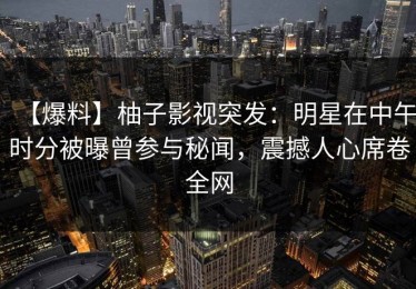 【爆料】柚子影视突发：明星在中午时分被曝曾参与秘闻，震撼人心席卷全网