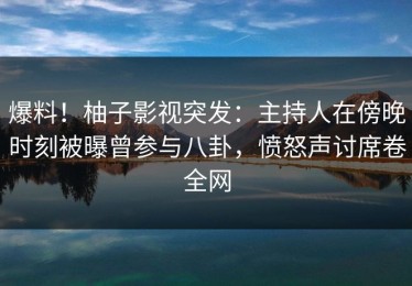 爆料！柚子影视突发：主持人在傍晚时刻被曝曾参与八卦，愤怒声讨席卷全网