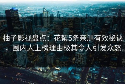 柚子影视盘点：花絮5条亲测有效秘诀，圈内人上榜理由极其令人引发众怒