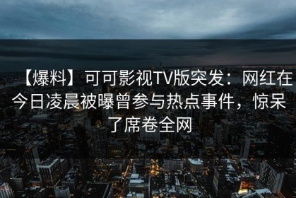 【爆料】可可影视TV版突发：网红在今日凌晨被曝曾参与热点事件，惊呆了席卷全网