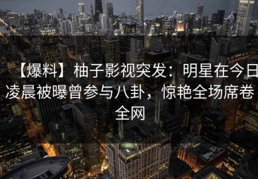 【爆料】柚子影视突发：明星在今日凌晨被曝曾参与八卦，惊艳全场席卷全网