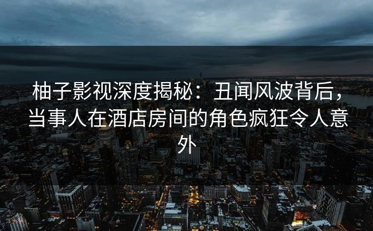 柚子影视深度揭秘：丑闻风波背后，当事人在酒店房间的角色疯狂令人意外