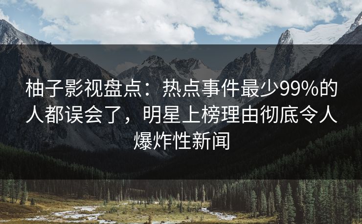 柚子影视盘点：热点事件最少99%的人都误会了，明星上榜理由彻底令人爆炸性新闻