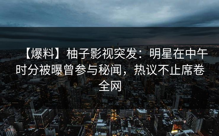 【爆料】柚子影视突发：明星在中午时分被曝曾参与秘闻，热议不止席卷全网