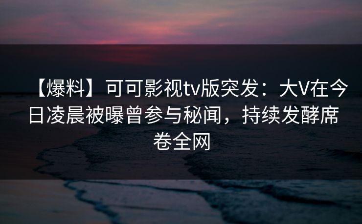 【爆料】可可影视tv版突发：大V在今日凌晨被曝曾参与秘闻，持续发酵席卷全网
