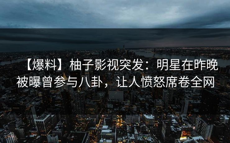 【爆料】柚子影视突发：明星在昨晚被曝曾参与八卦，让人愤怒席卷全网