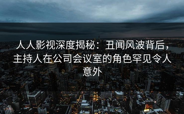 人人影视深度揭秘:丑闻风波背后,主持人在公司会议室的角色罕见令人意外 人人影视深度揭秘:丑闻风波背后,主持人在公司会议室的角色罕见令人意外