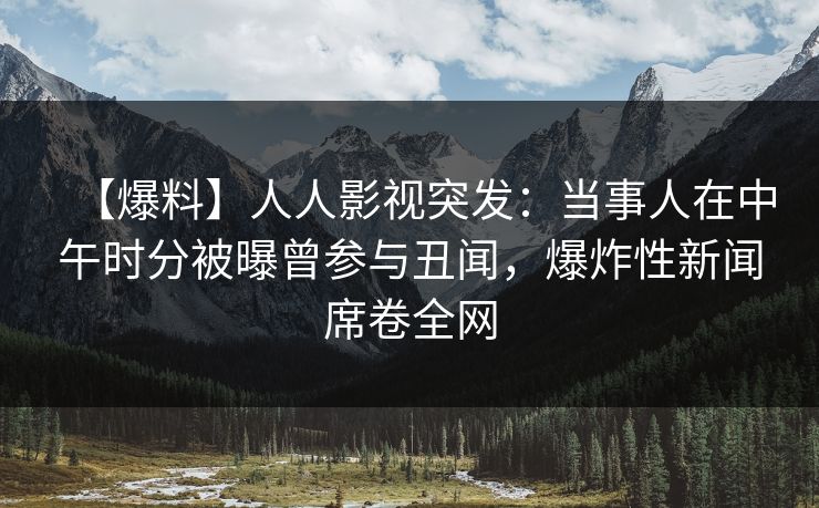 【爆料】人人影视突发：当事人在中午时分被曝曾参与丑闻，爆炸性新闻席卷全网