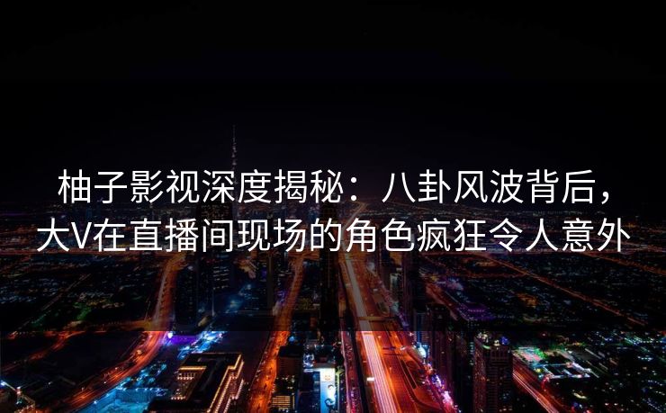 柚子影视深度揭秘：八卦风波背后，大V在直播间现场的角色疯狂令人意外