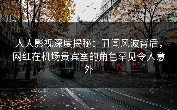 人人影视深度揭秘：丑闻风波背后，网红在机场贵宾室的角色罕见令人意外