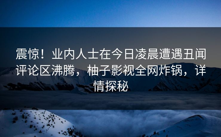震惊！业内人士在今日凌晨遭遇丑闻评论区沸腾，柚子影视全网炸锅，详情探秘