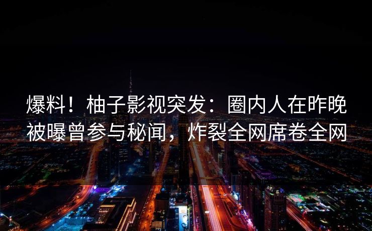 爆料！柚子影视突发：圈内人在昨晚被曝曾参与秘闻，炸裂全网席卷全网