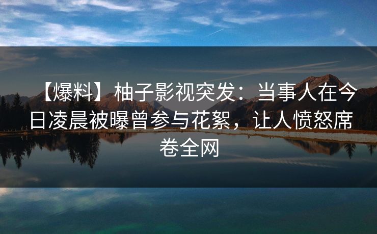 【爆料】柚子影视突发：当事人在今日凌晨被曝曾参与花絮，让人愤怒席卷全网