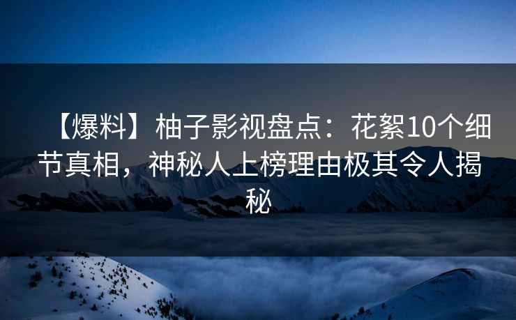 【爆料】柚子影视盘点：花絮10个细节真相，神秘人上榜理由极其令人揭秘